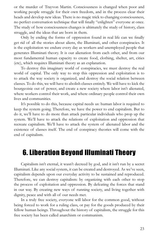 or the musder of Trayvon Martin. Consciousness is changed when poor and working people struggle for their own freedom, and in the process clear their heads and develop new ideas. There is no magie trick to changing consciousness, R0 perfect conversation techique that will finally “enlighten” everyone at once. The study of how consciousness changes is ultimately the study of history, class struggle, and the ideas that are boen in them.  Only by ending the forms of oppression found in real life can we finally get rid of all the stories about aliens, the Illuminati, and other conspiracies. It is the exploitation we endure every day as workers and unemployed people that generates llluminati theory. It is our alienation from each other, and from our most fundamental human capacity to create food, clothing, shelter, art, cities (etc), which requires Hlluminati theory as an explanation.  To destroy this imaginary world of conspiracies, we must destroy the real world of capital. The only way to stop this oppression and esploitation is to 0 attack the way society is organized, and destroy the social relation between elasses. To do this, we will have to abolish classes entirely. We will have to kick the bourgeoisie out of power, and create a new society where labor isn’t alienated, where workers control their work, and where ordinary people control their own lives and communities.  165 possible to do this, because capital needs us: human labor s required to keep the system going. Therefore, we have the power to end capitalism. But to do it, we’ll have to do more than aitack particular individuals who prop up the system. We’ll have o attack the relations of exploitation and oppression that recreate capitalism. We’ll have to atiack the system of alienated labor and the existence of classes itself. The end of conspiracy theories will come with the end of capitalism.  6. Liberation Beyond llluminati Theory  Capitalism isat eternal, it wasn’t decreed by god, and it isn’t run by a seeret Illuminai, Like any social system, it can be created and destroyed. As we’ve seen, capitalism depends upon our everyday activity to be sustained and reproduced Therefore, we can destroy capitalism: by organizing with each other to stop the process of exploitation and oppression. By defeating the forces that stand . By creating new ways of running society, and living together with digaity; peace and with all of our needs met.  In a truly free society, everyone will lsbor for the common good, without being forced to work for a ruling class, or pay for the goods produced by their fellow human beings. Throughout the history of capitalism, the struggle for this free society has been called anarchism or communism.  23 